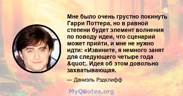 Мне было очень грустно покинуть Гарри Поттера, но в равной степени будет элемент волнения по поводу идеи, что сценарий может прийти, и мне не нужно идти: «Извините, я немного занят для следующего четыре года ".