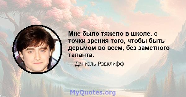 Мне было тяжело в школе, с точки зрения того, чтобы быть дерьмом во всем, без заметного таланта.