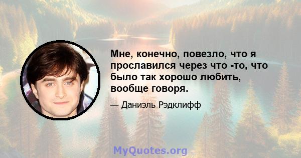 Мне, конечно, повезло, что я прославился через что -то, что было так хорошо любить, вообще говоря.