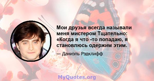 Мои друзья всегда называли меня мистером Тщательно: «Когда я что -то попадаю, я становлюсь одержим этим.