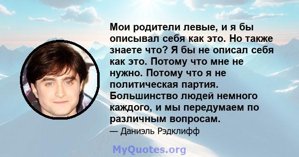 Мои родители левые, и я бы описывал себя как это. Но также знаете что? Я бы не описал себя как это. Потому что мне не нужно. Потому что я не политическая партия. Большинство людей немного каждого, и мы передумаем по