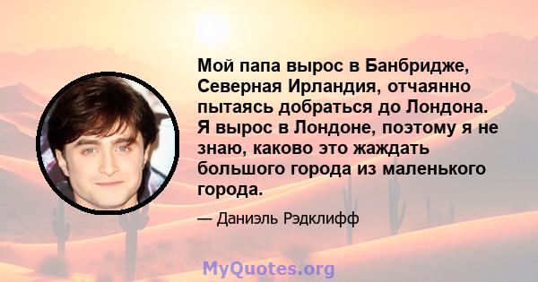 Мой папа вырос в Банбридже, Северная Ирландия, отчаянно пытаясь добраться до Лондона. Я вырос в Лондоне, поэтому я не знаю, каково это жаждать большого города из маленького города.