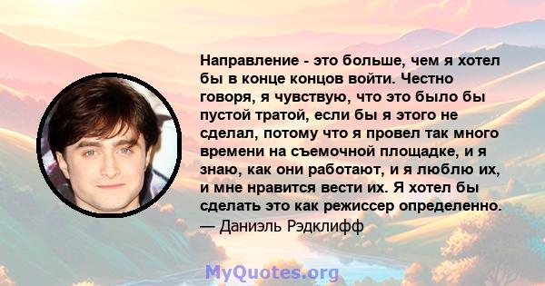 Направление - это больше, чем я хотел бы в конце концов войти. Честно говоря, я чувствую, что это было бы пустой тратой, если бы я этого не сделал, потому что я провел так много времени на съемочной площадке, и я знаю,