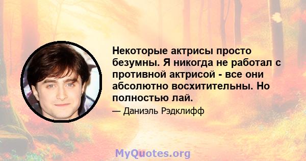 Некоторые актрисы просто безумны. Я никогда не работал с противной актрисой - все они абсолютно восхитительны. Но полностью лай.