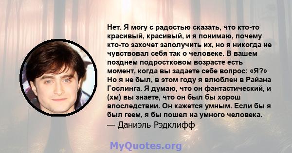 Нет. Я могу с радостью сказать, что кто-то красивый, красивый, и я понимаю, почему кто-то захочет заполучить их, но я никогда не чувствовал себя так о человеке. В вашем позднем подростковом возрасте есть момент, когда