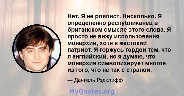 Нет. Я не роялист. Нисколько. Я определенно республиканец в британском смысле этого слова. Я просто не вижу использования монархии, хотя я жестокий патриот. Я горжусь гордой тем, что я английский, но я думаю, что