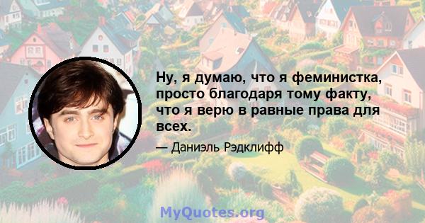 Ну, я думаю, что я феминистка, просто благодаря тому факту, что я верю в равные права для всех.