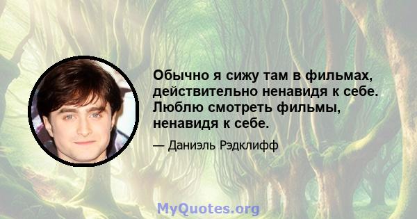 Обычно я сижу там в фильмах, действительно ненавидя к себе. Люблю смотреть фильмы, ненавидя к себе.