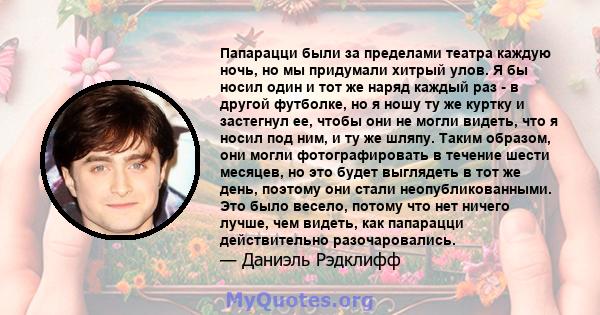 Папарацци были за пределами театра каждую ночь, но мы придумали хитрый улов. Я бы носил один и тот же наряд каждый раз - в другой футболке, но я ношу ту же куртку и застегнул ее, чтобы они не могли видеть, что я носил