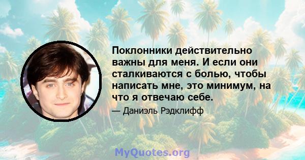 Поклонники действительно важны для меня. И если они сталкиваются с болью, чтобы написать мне, это минимум, на что я отвечаю себе.