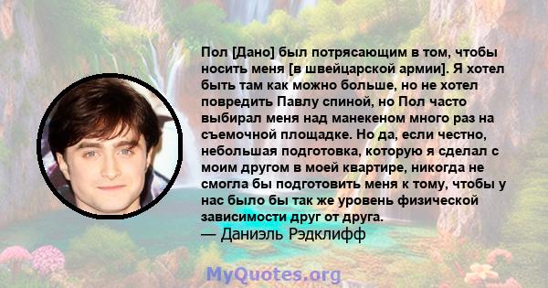 Пол [Дано] был потрясающим в том, чтобы носить меня [в швейцарской армии]. Я хотел быть там как можно больше, но не хотел повредить Павлу спиной, но Пол часто выбирал меня над манекеном много раз на съемочной площадке.