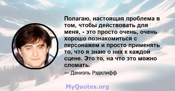 Полагаю, настоящая проблема в том, чтобы действовать для меня, - это просто очень, очень хорошо познакомиться с персонажем и просто применять то, что я знаю о них к каждой сцене. Это то, на что это можно сломать.