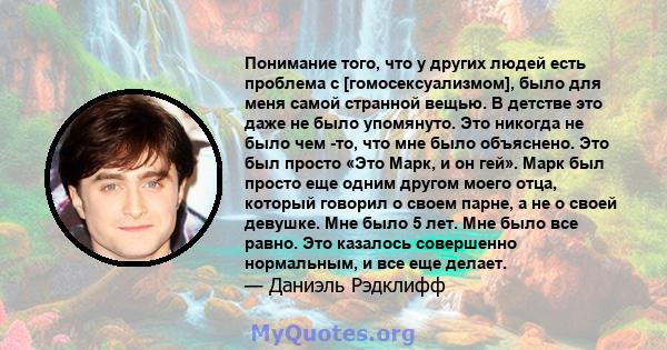 Понимание того, что у других людей есть проблема с [гомосексуализмом], было для меня самой странной вещью. В детстве это даже не было упомянуто. Это никогда не было чем -то, что мне было объяснено. Это был просто «Это