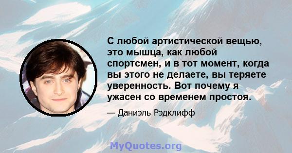 С любой артистической вещью, это мышца, как любой спортсмен, и в тот момент, когда вы этого не делаете, вы теряете уверенность. Вот почему я ужасен со временем простоя.