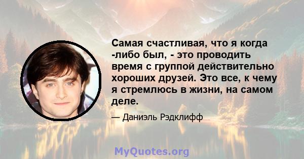 Самая счастливая, что я когда -либо был, - это проводить время с группой действительно хороших друзей. Это все, к чему я стремлюсь в жизни, на самом деле.