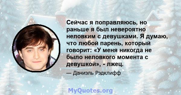 Сейчас я поправляюсь, но раньше я был невероятно неловким с девушками. Я думаю, что любой парень, который говорит: «У меня никогда не было неловкого момента с девушкой», - лжец.