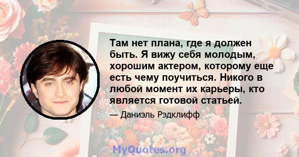 Там нет плана, где я должен быть. Я вижу себя молодым, хорошим актером, которому еще есть чему поучиться. Никого в любой момент их карьеры, кто является готовой статьей.