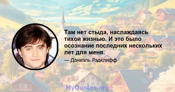 Там нет стыда, наслаждаясь тихой жизнью. И это было осознание последних нескольких лет для меня.