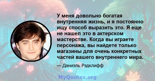 У меня довольно богатая внутренняя жизнь, и я постоянно ищу способ выразить это. Я еще не нашел это в актерском мастерстве. Когда вы играете персонажа, вы найдете только магазины для очень конкретных частей вашего