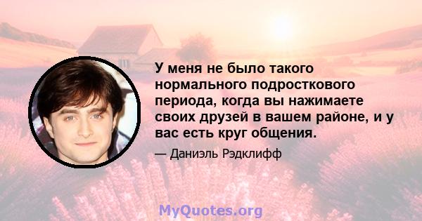 У меня не было такого нормального подросткового периода, когда вы нажимаете своих друзей в вашем районе, и у вас есть круг общения.