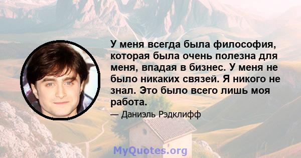 У меня всегда была философия, которая была очень полезна для меня, впадая в бизнес. У меня не было никаких связей. Я никого не знал. Это было всего лишь моя работа.