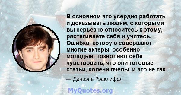 В основном это усердно работать и доказывать людям, с которыми вы серьезно относитесь к этому, растягиваете себя и учитесь. Ошибка, которую совершают многие актеры, особенно молодые, позволяют себе чувствовать, что они