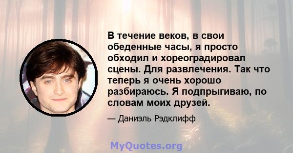 В течение веков, в свои обеденные часы, я просто обходил и хореоградировал сцены. Для развлечения. Так что теперь я очень хорошо разбираюсь. Я подпрыгиваю, по словам моих друзей.