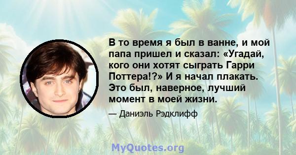 В то время я был в ванне, и мой папа пришел и сказал: «Угадай, кого они хотят сыграть Гарри Поттера!?» И я начал плакать. Это был, наверное, лучший момент в моей жизни.