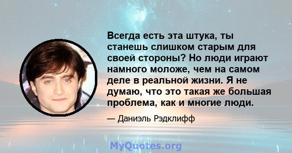 Всегда есть эта штука, ты станешь слишком старым для своей стороны? Но люди играют намного моложе, чем на самом деле в реальной жизни. Я не думаю, что это такая же большая проблема, как и многие люди.