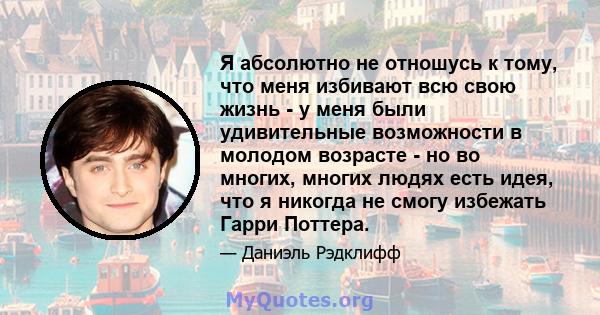 Я абсолютно не отношусь к тому, что меня избивают всю свою жизнь - у меня были удивительные возможности в молодом возрасте - но во многих, многих людях есть идея, что я никогда не смогу избежать Гарри Поттера.