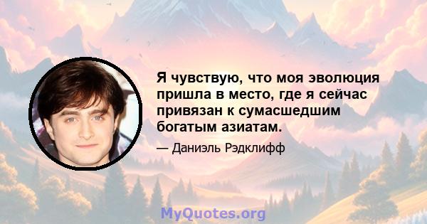 Я чувствую, что моя эволюция пришла в место, где я сейчас привязан к сумасшедшим богатым азиатам.