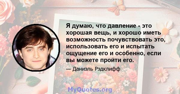 Я думаю, что давление - это хорошая вещь, и хорошо иметь возможность почувствовать это, использовать его и испытать ощущение его и особенно, если вы можете пройти его.