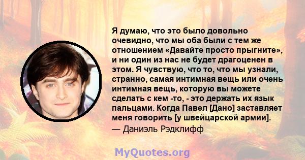 Я думаю, что это было довольно очевидно, что мы оба были с тем же отношением «Давайте просто прыгните», и ни один из нас не будет драгоценен в этом. Я чувствую, что то, что мы узнали, странно, самая интимная вещь или