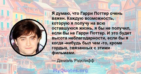 Я думаю, что Гарри Поттер очень важен. Каждую возможность, которую я получу на всю оставшуюся жизнь, я бы не получил, если бы не Гарри Поттер. И это будет высота неблагодарности, если бы я когда -нибудь был чем -то,