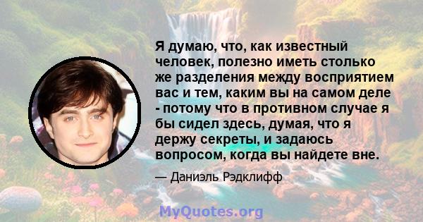 Я думаю, что, как известный человек, полезно иметь столько же разделения между восприятием вас и тем, каким вы на самом деле - потому что в противном случае я бы сидел здесь, думая, что я держу секреты, и задаюсь