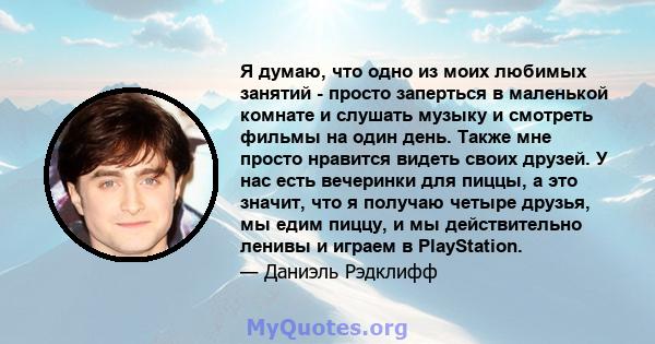 Я думаю, что одно из моих любимых занятий - просто заперться в маленькой комнате и слушать музыку и смотреть фильмы на один день. Также мне просто нравится видеть своих друзей. У нас есть вечеринки для пиццы, а это