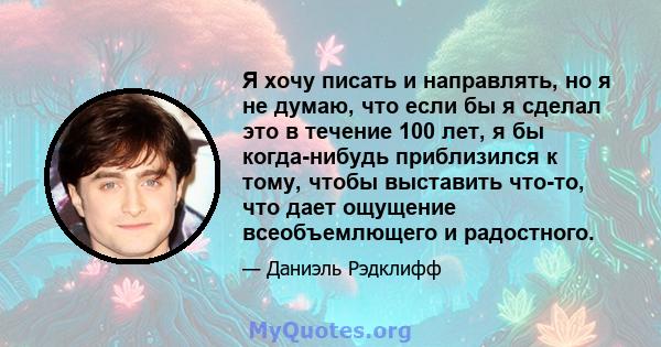 Я хочу писать и направлять, но я не думаю, что если бы я сделал это в течение 100 лет, я бы когда-нибудь приблизился к тому, чтобы выставить что-то, что дает ощущение всеобъемлющего и радостного.