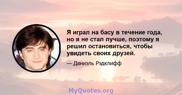 Я играл на басу в течение года, но я не стал лучше, поэтому я решил остановиться, чтобы увидеть своих друзей.