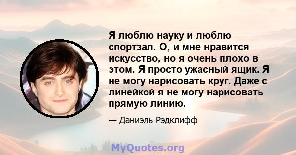 Я люблю науку и люблю спортзал. О, и мне нравится искусство, но я очень плохо в этом. Я просто ужасный ящик. Я не могу нарисовать круг. Даже с линейкой я не могу нарисовать прямую линию.