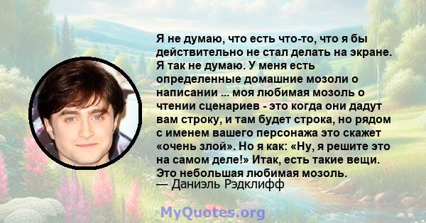 Я не думаю, что есть что-то, что я бы действительно не стал делать на экране. Я так не думаю. У меня есть определенные домашние мозоли о написании ... моя любимая мозоль о чтении сценариев - это когда они дадут вам