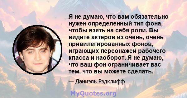 Я не думаю, что вам обязательно нужен определенный тип фона, чтобы взять на себя роли. Вы видите актеров из очень, очень привилегированных фонов, играющих персонажей рабочего класса и наоборот. Я не думаю, что ваш фон