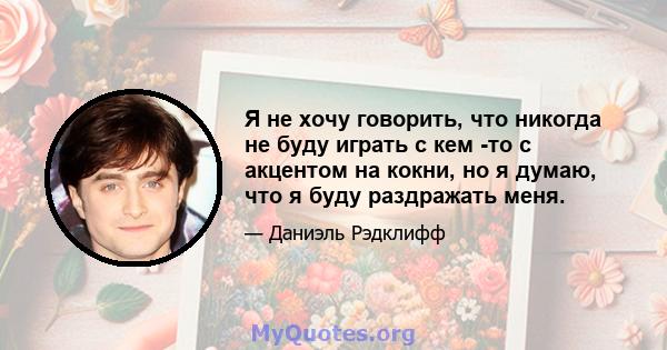 Я не хочу говорить, что никогда не буду играть с кем -то с акцентом на кокни, но я думаю, что я буду раздражать меня.