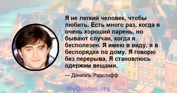 Я не легкий человек, чтобы любить. Есть много раз, когда я очень хороший парень, но бывают случаи, когда я бесполезен. Я имею в виду, я в беспорядке по дому. Я говорю без перерыва. Я становлюсь одержим вещами.