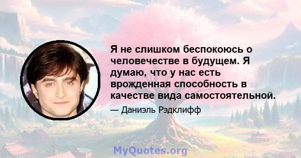 Я не слишком беспокоюсь о человечестве в будущем. Я думаю, что у нас есть врожденная способность в качестве вида самостоятельной.