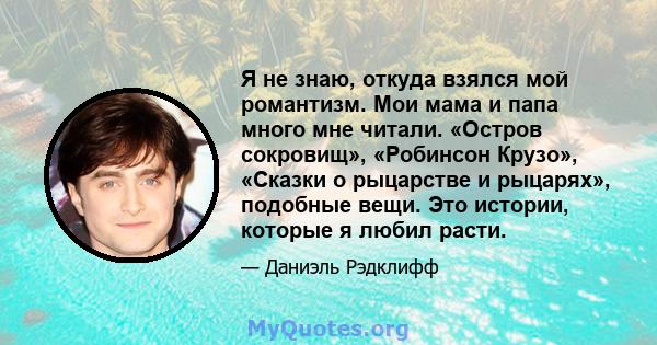 Я не знаю, откуда взялся мой романтизм. Мои мама и папа много мне читали. «Остров сокровищ», «Робинсон Крузо», «Сказки о рыцарстве и рыцарях», подобные вещи. Это истории, которые я любил расти.