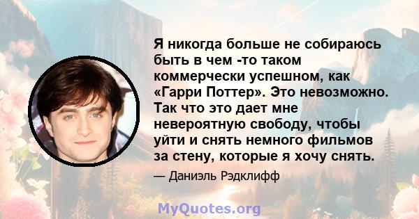 Я никогда больше не собираюсь быть в чем -то таком коммерчески успешном, как «Гарри Поттер». Это невозможно. Так что это дает мне невероятную свободу, чтобы уйти и снять немного фильмов за стену, которые я хочу снять.