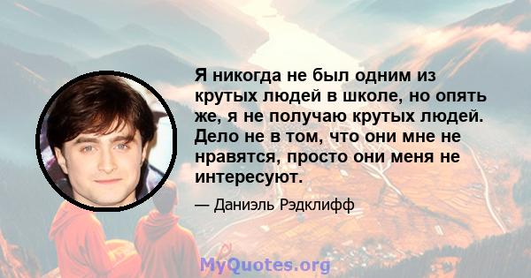 Я никогда не был одним из крутых людей в школе, но опять же, я не получаю крутых людей. Дело не в том, что они мне не нравятся, просто они меня не интересуют.