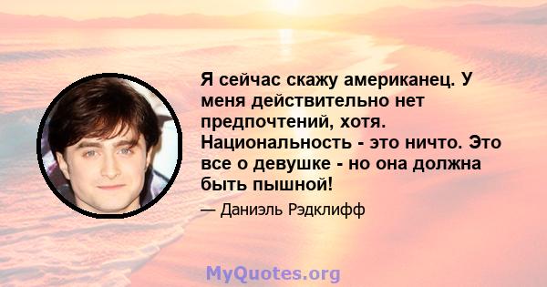 Я сейчас скажу американец. У меня действительно нет предпочтений, хотя. Национальность - это ничто. Это все о девушке - но она должна быть пышной!