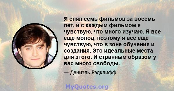 Я снял семь фильмов за восемь лет, и с каждым фильмом я чувствую, что много изучаю. Я все еще молод, поэтому я все еще чувствую, что в зоне обучения и создания. Это идеальные места для этого. И странным образом у вас