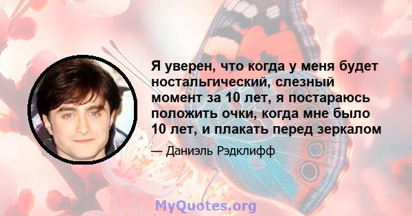 Я уверен, что когда у меня будет ностальгический, слезный момент за 10 лет, я постараюсь положить очки, когда мне было 10 лет, и плакать перед зеркалом